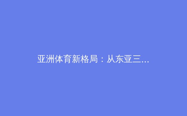 亚洲体育新格局：从东亚三强到东南亚崛起的全方位解析 - 3