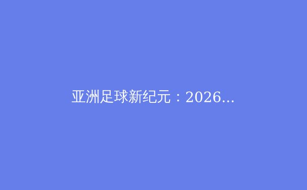 亚洲足球新纪元：2026世界杯预选赛激战正酣，八强席位争夺白热化 - 3